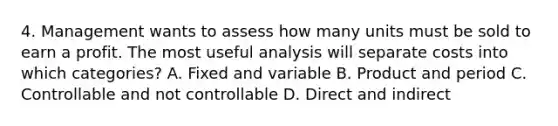 4. Management wants to assess how many units must be sold to earn a profit. The most useful analysis will separate costs into which categories? A. Fixed and variable B. Product and period C. Controllable and not controllable D. Direct and indirect