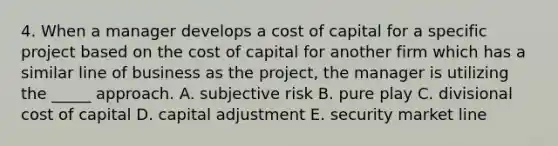 4. When a manager develops a cost of capital for a specific project based on the cost of capital for another firm which has a similar line of business as the project, the manager is utilizing the _____ approach. A. subjective risk B. pure play C. divisional cost of capital D. capital adjustment E. security market line