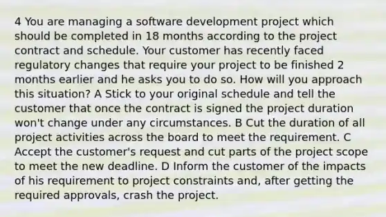 4 You are managing a software development project which should be completed in 18 months according to the project contract and schedule. Your customer has recently faced regulatory changes that require your project to be finished 2 months earlier and he asks you to do so. How will you approach this situation? A Stick to your original schedule and tell the customer that once the contract is signed the project duration won't change under any circumstances. B Cut the duration of all project activities across the board to meet the requirement. C Accept the customer's request and cut parts of the project scope to meet the new deadline. D Inform the customer of the impacts of his requirement to project constraints and, after getting the required approvals, crash the project.