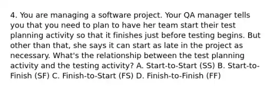 4. You are managing a software project. Your QA manager tells you that you need to plan to have her team start their test planning activity so that it finishes just before testing begins. But other than that, she says it can start as late in the project as necessary. What's the relationship between the test planning activity and the testing activity? A. Start-to-Start (SS) B. Start-to-Finish (SF) C. Finish-to-Start (FS) D. Finish-to-Finish (FF)