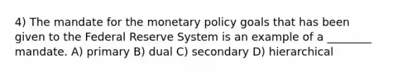 4) The mandate for the monetary policy goals that has been given to the Federal Reserve System is an example of a ________ mandate. A) primary B) dual C) secondary D) hierarchical