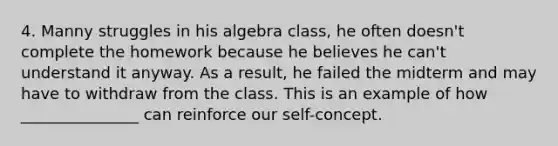 4. Manny struggles in his algebra class, he often doesn't complete the homework because he believes he can't understand it anyway. As a result, he failed the midterm and may have to withdraw from the class. This is an example of how _______________ can reinforce our self-concept.