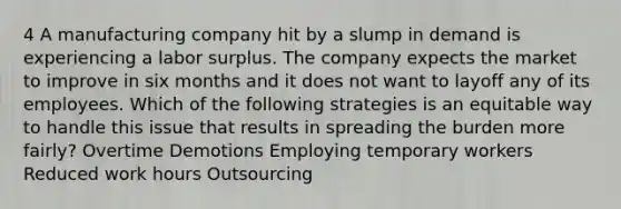 4 A manufacturing company hit by a slump in demand is experiencing a labor surplus. The company expects the market to improve in six months and it does not want to layoff any of its employees. Which of the following strategies is an equitable way to handle this issue that results in spreading the burden more fairly? Overtime Demotions Employing temporary workers Reduced work hours Outsourcing