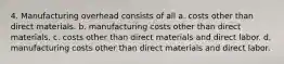 4. Manufacturing overhead consists of all a. costs other than direct materials. b. manufacturing costs other than direct materials. c. costs other than direct materials and direct labor. d. manufacturing costs other than direct materials and direct labor.