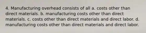 4. Manufacturing overhead consists of all a. costs other than direct materials. b. manufacturing costs other than direct materials. c. costs other than direct materials and direct labor. d. manufacturing costs other than direct materials and direct labor.