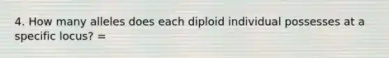 4. How many alleles does each diploid individual possesses at a specific locus? =