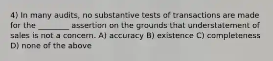 4) In many audits, no substantive tests of transactions are made for the ________ assertion on the grounds that understatement of sales is not a concern. A) accuracy B) existence C) completeness D) none of the above