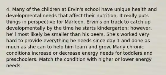 4. Many of the children at Ervin's school have unique health and developmental needs that affect their nutrition. It really puts things in perspective for Marleen. Ervin's on track to catch up developmentally by the time he starts kindergarten; however, he'll most likely be smaller than his peers. She's worked very hard to provide everything he needs since day 1 and done as much as she can to help him learn and grow. Many chronic conditions increase or decrease energy needs for toddlers and preschoolers. Match the condition with higher or lower energy needs.