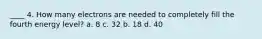 ____ 4. How many electrons are needed to completely fill the fourth energy level? a. 8 c. 32 b. 18 d. 40