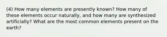 (4) How many elements are presently known? How many of these elements occur naturally, and how many are synthesized artificially? What are the most common elements present on the earth?