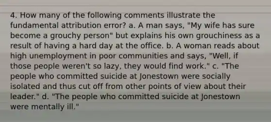 4. How many of the following comments illustrate the fundamental attribution error? a. A man says, "My wife has sure become a grouchy person" but explains his own grouchiness as a result of having a hard day at the office. b. A woman reads about high unemployment in poor communities and says, "Well, if those people weren't so lazy, they would find work." c. "The people who committed suicide at Jonestown were socially isolated and thus cut off from other points of view about their leader." d. "The people who committed suicide at Jonestown were mentally ill."