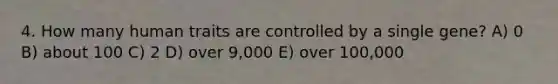 4. How many human traits are controlled by a single gene? A) 0 B) about 100 C) 2 D) over 9,000 E) over 100,000