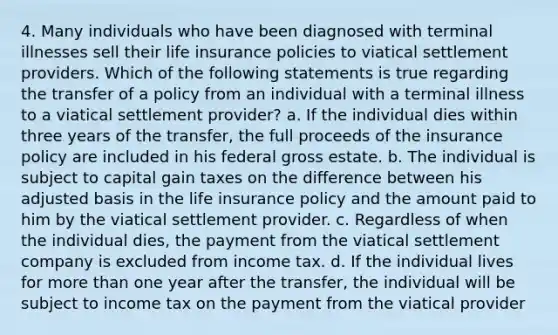 4. Many individuals who have been diagnosed with terminal illnesses sell their life insurance policies to viatical settlement providers. Which of the following statements is true regarding the transfer of a policy from an individual with a terminal illness to a viatical settlement provider? a. If the individual dies within three years of the transfer, the full proceeds of the insurance policy are included in his federal gross estate. b. The individual is subject to capital gain taxes on the difference between his adjusted basis in the life insurance policy and the amount paid to him by the viatical settlement provider. c. Regardless of when the individual dies, the payment from the viatical settlement company is excluded from income tax. d. If the individual lives for more than one year after the transfer, the individual will be subject to income tax on the payment from the viatical provider