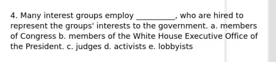 4. Many interest groups employ __________, who are hired to represent the groups' interests to the government. a. members of Congress b. members of the White House Executive Office of the President. c. judges d. activists e. lobbyists