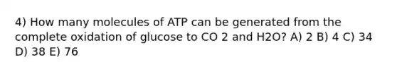 4) How many molecules of ATP can be generated from the complete oxidation of glucose to CO 2 and H2O? A) 2 B) 4 C) 34 D) 38 E) 76