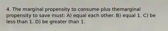 4. The marginal propensity to consume plus themarginal propensity to save must: A) equal each other. B) equal 1. C) be <a href='https://www.questionai.com/knowledge/k7BtlYpAMX-less-than' class='anchor-knowledge'>less than</a> 1. D) be <a href='https://www.questionai.com/knowledge/ktgHnBD4o3-greater-than' class='anchor-knowledge'>greater than</a> 1.