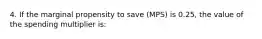 4. If the marginal propensity to save (MPS) is 0.25, the value of the spending multiplier is: