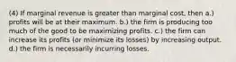 (4) If marginal revenue is greater than marginal cost, then a.) profits will be at their maximum. b.) the firm is producing too much of the good to be maximizing profits. c.) the firm can increase its profits (or minimize its losses) by increasing output. d.) the firm is necessarily incurring losses.