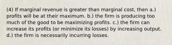 (4) If marginal revenue is greater than marginal cost, then a.) profits will be at their maximum. b.) the firm is producing too much of the good to be maximizing profits. c.) the firm can increase its profits (or minimize its losses) by increasing output. d.) the firm is necessarily incurring losses.