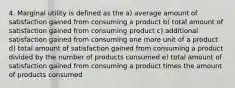 4. Marginal utility is defined as the a) average amount of satisfaction gained from consuming a product b) total amount of satisfaction gained from consuming product c) additional satisfaction gained from consuming one more unit of a product d) total amount of satisfaction gained from consuming a product divided by the number of products consumed e) total amount of satisfaction gained from consuming a product times the amount of products consumed