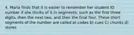 4. Maria finds that it is easier to remember her student ID number if she thinks of it in segments, such as the first three digits, then the next two, and then the final four. These short segments of the number are called a) codes b) cues C) chunks d) stores