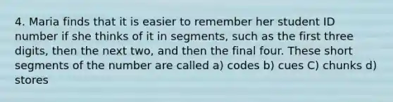 4. Maria finds that it is easier to remember her student ID number if she thinks of it in segments, such as the first three digits, then the next two, and then the final four. These short segments of the number are called a) codes b) cues C) chunks d) stores