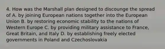 4. How was the Marshall plan designed to discounge the spread of A. by joining European nations together into the European Union B. by restoring economic stability to the nations of Western Europe C. by providing military assistance to France, Great Britain, and Italy D. by establishing freely elected governments in Poland and Czechoslovakia