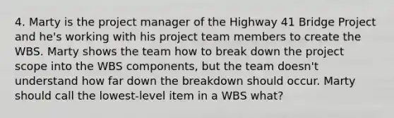 4. Marty is the project manager of the Highway 41 Bridge Project and he's working with his project team members to create the WBS. Marty shows the team how to break down the project scope into the WBS components, but the team doesn't understand how far down the breakdown should occur. Marty should call the lowest-level item in a WBS what?