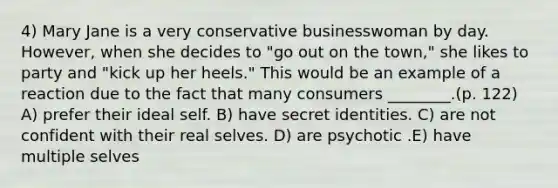 4) Mary Jane is a very conservative businesswoman by day. However, when she decides to "go out on the town," she likes to party and "kick up her heels." This would be an example of a reaction due to the fact that many consumers ________.(p. 122) A) prefer their ideal self. B) have secret identities. C) are not confident with their real selves. D) are psychotic .E) have multiple selves