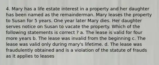 4. Mary has a life estate interest in a property and her daughter has been named as the remainderman. Mary leases the property to Susan for 5 years. One year later Mary dies. Her daughter serves notice on Susan to vacate the property. Which of the following statements is correct ? a. The lease is valid for four more years b. The lease was invalid from the beginning c. The lease was valid only during mary's lifetime. d. The lease was fraudulently obtained and is a violation of the statute of frauds as it applies to leases