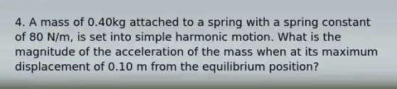 4. A mass of 0.40kg attached to a spring with a spring constant of 80 N/m, is set into simple harmonic motion. What is the magnitude of the acceleration of the mass when at its maximum displacement of 0.10 m from the equilibrium position?