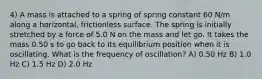 4) A mass is attached to a spring of spring constant 60 N/m along a horizontal, frictionless surface. The spring is initially stretched by a force of 5.0 N on the mass and let go. It takes the mass 0.50 s to go back to its equilibrium position when it is oscillating. What is the frequency of oscillation? A) 0.50 Hz B) 1.0 Hz C) 1.5 Hz D) 2.0 Hz