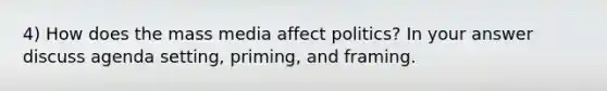 4) How does the mass media affect politics? In your answer discuss agenda setting, priming, and framing.