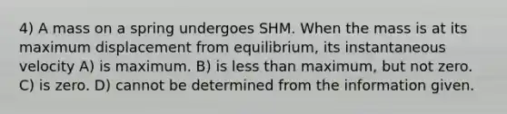 4) A mass on a spring undergoes SHM. When the mass is at its maximum displacement from equilibrium, its instantaneous velocity A) is maximum. B) is less than maximum, but not zero. C) is zero. D) cannot be determined from the information given.