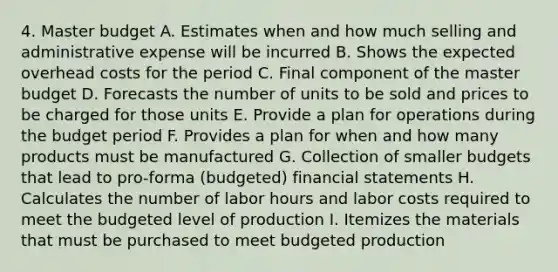 4. Master budget A. Estimates when and how much selling and administrative expense will be incurred B. Shows the expected overhead costs for the period C. Final component of the master budget D. Forecasts the number of units to be sold and prices to be charged for those units E. Provide a plan for operations during the budget period F. Provides a plan for when and how many products must be manufactured G. Collection of smaller budgets that lead to pro-forma (budgeted) financial statements H. Calculates the number of labor hours and labor costs required to meet the budgeted level of production I. Itemizes the materials that must be purchased to meet budgeted production