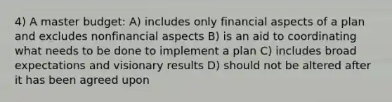 4) A master budget: A) includes only financial aspects of a plan and excludes nonfinancial aspects B) is an aid to coordinating what needs to be done to implement a plan C) includes broad expectations and visionary results D) should not be altered after it has been agreed upon