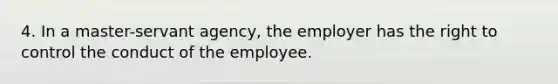 4. In a master-servant agency, the employer has the right to control the conduct of the employee.