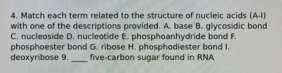 4. Match each term related to the structure of nucleic acids (A-I) with one of the descriptions provided. A. base B. glycosidic bond C. nucleoside D. nucleotide E. phosphoanhydride bond F. phosphoester bond G. ribose H. phosphodiester bond I. deoxyribose 9. ____ five-carbon sugar found in RNA