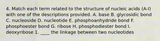 4. Match each term related to the structure of nucleic acids (A-I) with one of the descriptions provided. A. base B. glycosidic bond C. nucleoside D. nucleotide E. phosphoanhydride bond F. phosphoester bond G. ribose H. phosphodiester bond I. deoxyribose 1. ____ the linkage between two nucleotides