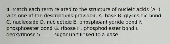 4. Match each term related to the structure of nucleic acids (A-I) with one of the descriptions provided. A. base B. glycosidic bond C. nucleoside D. nucleotide E. phosphoanhydride bond F. phosphoester bond G. ribose H. phosphodiester bond I. deoxyribose 5. ____ sugar unit linked to a base