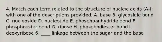 4. Match each term related to the structure of nucleic acids (A-I) with one of the descriptions provided. A. base B. glycosidic bond C. nucleoside D. nucleotide E. phosphoanhydride bond F. phosphoester bond G. ribose H. phosphodiester bond I. deoxyribose 6. ____ linkage between the sugar and the base