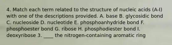 4. Match each term related to the structure of nucleic acids (A-I) with one of the descriptions provided. A. base B. glycosidic bond C. nucleoside D. nucleotide E. phosphoanhydride bond F. phosphoester bond G. ribose H. phosphodiester bond I. deoxyribose 3. ____ the nitrogen-containing aromatic ring