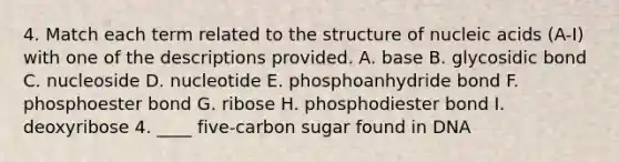 4. Match each term related to the structure of nucleic acids (A-I) with one of the descriptions provided. A. base B. glycosidic bond C. nucleoside D. nucleotide E. phosphoanhydride bond F. phosphoester bond G. ribose H. phosphodiester bond I. deoxyribose 4. ____ five-carbon sugar found in DNA