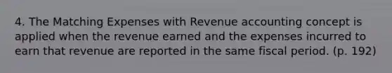 4. The Matching Expenses with Revenue accounting concept is applied when the revenue earned and the expenses incurred to earn that revenue are reported in the same fiscal period. (p. 192)