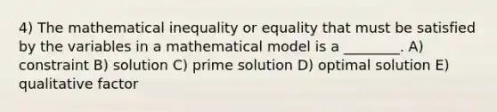 4) The mathematical inequality or equality that must be satisfied by the variables in a mathematical model is a ________. A) constraint B) solution C) prime solution D) optimal solution E) qualitative factor