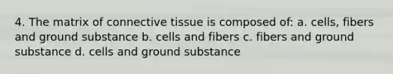 4. The matrix of connective tissue is composed of: a. cells, fibers and ground substance b. cells and fibers c. fibers and ground substance d. cells and ground substance