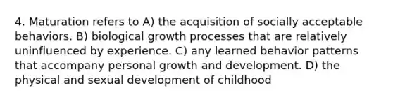 4. Maturation refers to A) the acquisition of socially acceptable behaviors. B) biological growth processes that are relatively uninfluenced by experience. C) any learned behavior patterns that accompany personal growth and development. D) the physical and sexual development of childhood