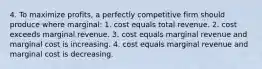 4. To maximize profits, a perfectly competitive firm should produce where marginal: 1. cost equals total revenue. 2. cost exceeds marginal revenue. 3. cost equals marginal revenue and marginal cost is increasing. 4. cost equals marginal revenue and marginal cost is decreasing.