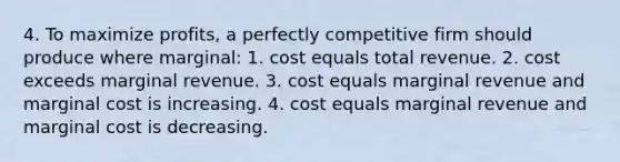 4. To maximize profits, a perfectly competitive firm should produce where marginal: 1. cost equals total revenue. 2. cost exceeds marginal revenue. 3. cost equals marginal revenue and marginal cost is increasing. 4. cost equals marginal revenue and marginal cost is decreasing.