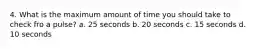 4. What is the maximum amount of time you should take to check fro a pulse? a. 25 seconds b. 20 seconds c. 15 seconds d. 10 seconds
